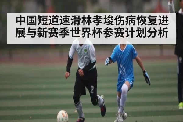 中国短道速滑林孝埈伤病恢复进展与新赛季世界杯参赛计划分析 - RAYBET